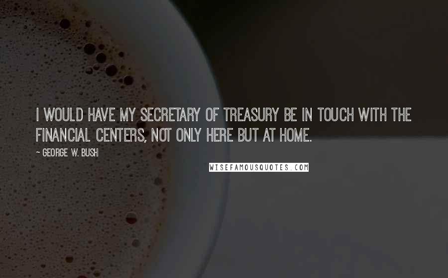 George W. Bush Quotes: I would have my secretary of treasury be in touch with the financial centers, not only here but at home.