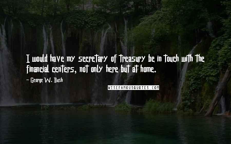 George W. Bush Quotes: I would have my secretary of treasury be in touch with the financial centers, not only here but at home.