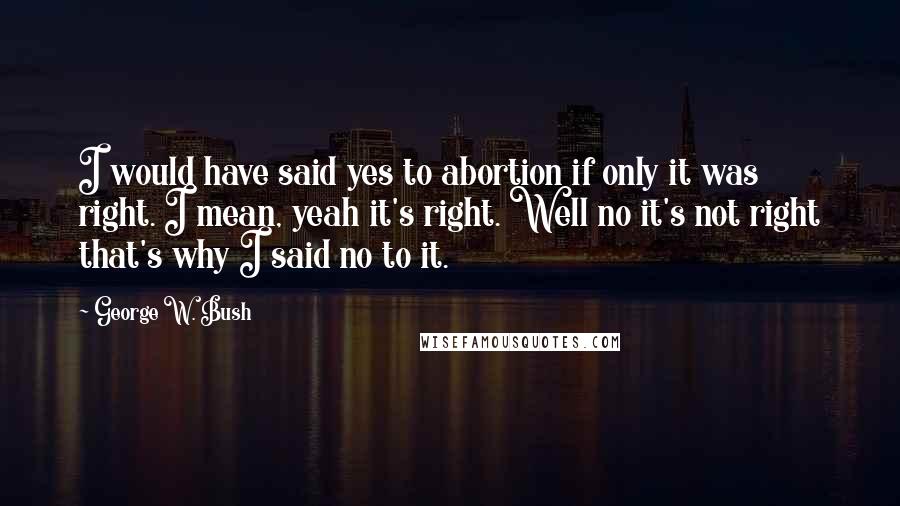 George W. Bush Quotes: I would have said yes to abortion if only it was right. I mean, yeah it's right. Well no it's not right that's why I said no to it.