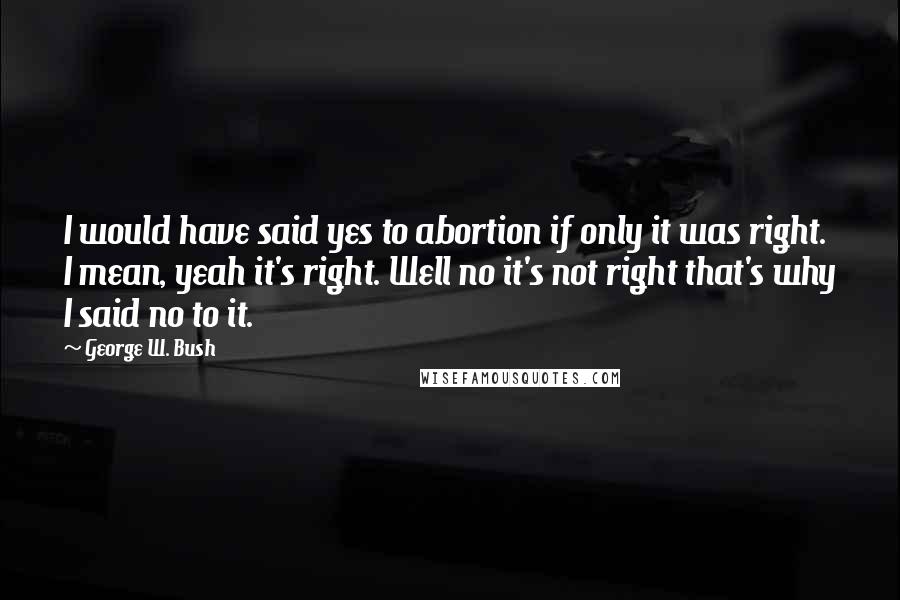 George W. Bush Quotes: I would have said yes to abortion if only it was right. I mean, yeah it's right. Well no it's not right that's why I said no to it.