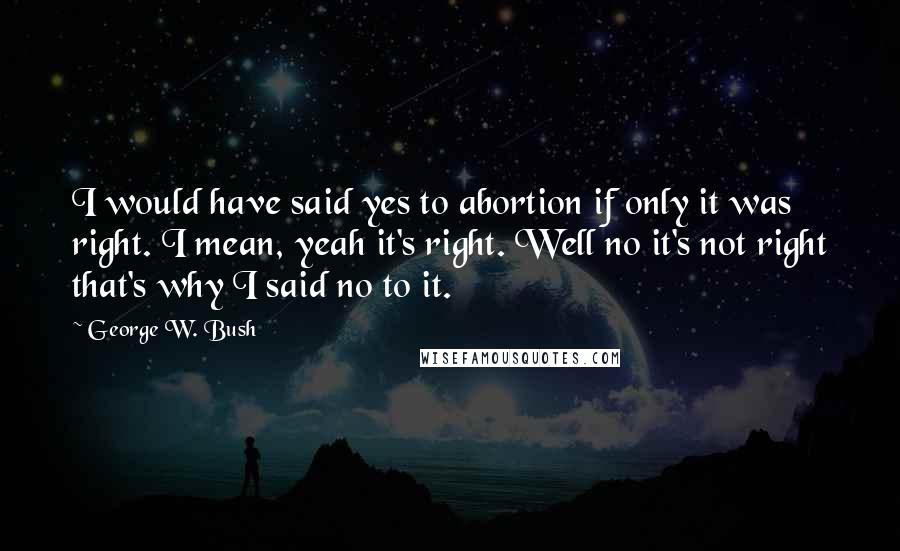 George W. Bush Quotes: I would have said yes to abortion if only it was right. I mean, yeah it's right. Well no it's not right that's why I said no to it.