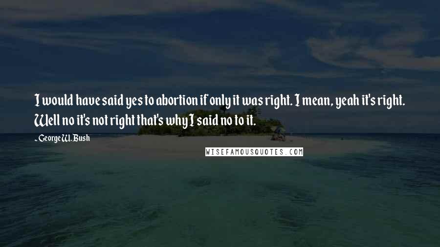 George W. Bush Quotes: I would have said yes to abortion if only it was right. I mean, yeah it's right. Well no it's not right that's why I said no to it.