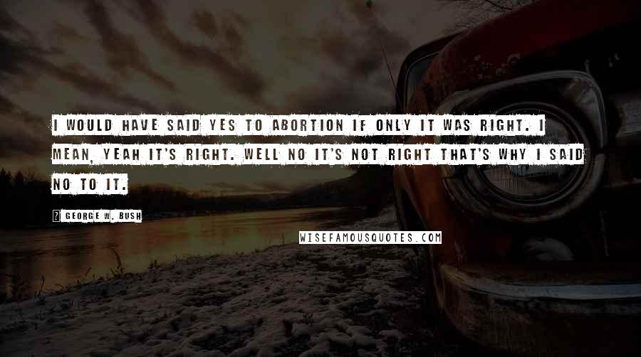 George W. Bush Quotes: I would have said yes to abortion if only it was right. I mean, yeah it's right. Well no it's not right that's why I said no to it.