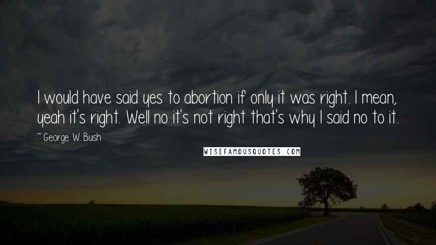 George W. Bush Quotes: I would have said yes to abortion if only it was right. I mean, yeah it's right. Well no it's not right that's why I said no to it.