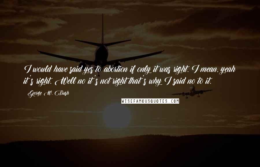 George W. Bush Quotes: I would have said yes to abortion if only it was right. I mean, yeah it's right. Well no it's not right that's why I said no to it.