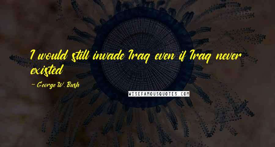 George W. Bush Quotes: I would still invade Iraq even if Iraq never existed