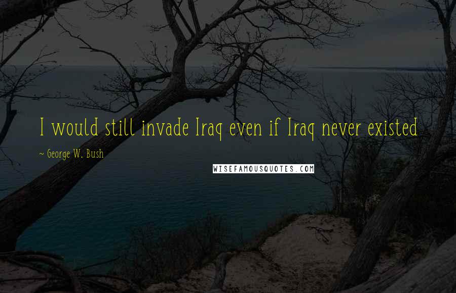 George W. Bush Quotes: I would still invade Iraq even if Iraq never existed
