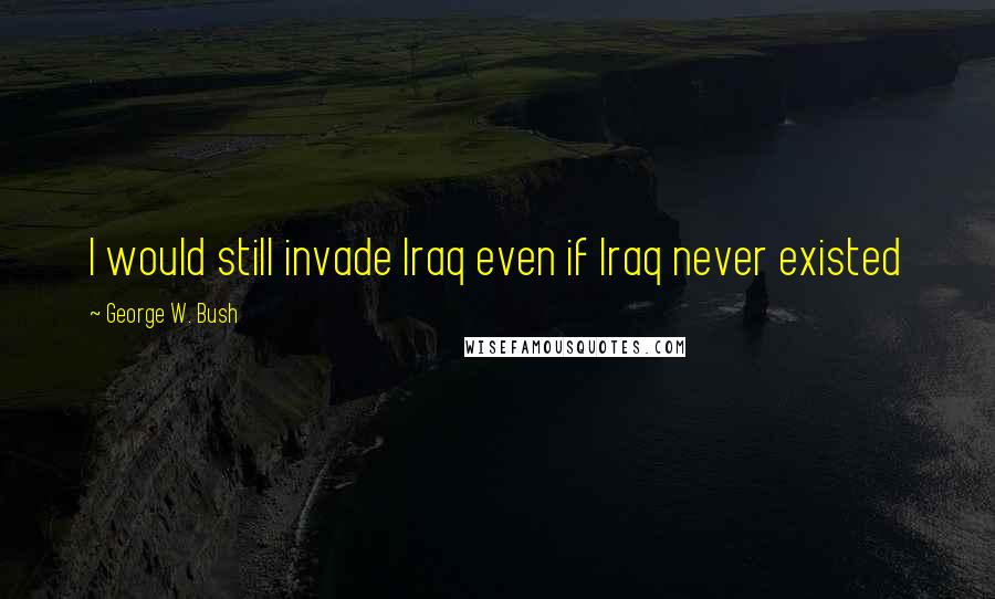 George W. Bush Quotes: I would still invade Iraq even if Iraq never existed
