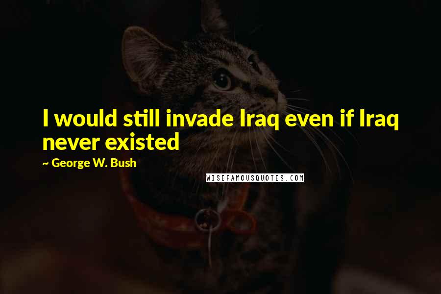 George W. Bush Quotes: I would still invade Iraq even if Iraq never existed