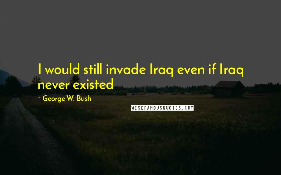 George W. Bush Quotes: I would still invade Iraq even if Iraq never existed