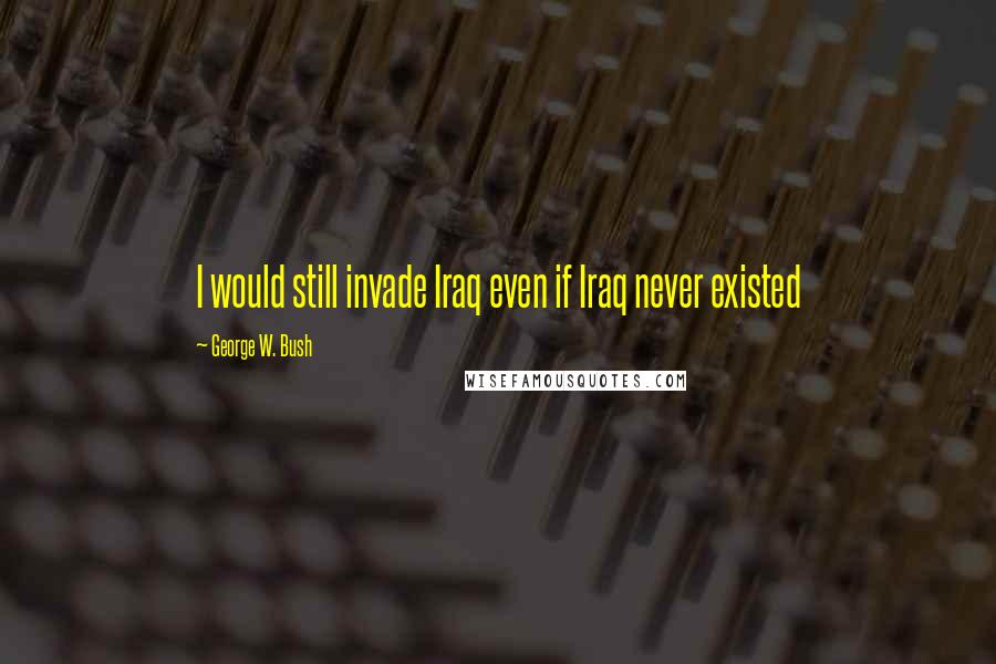 George W. Bush Quotes: I would still invade Iraq even if Iraq never existed
