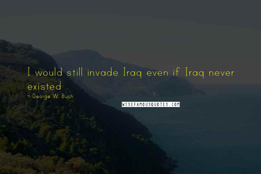 George W. Bush Quotes: I would still invade Iraq even if Iraq never existed
