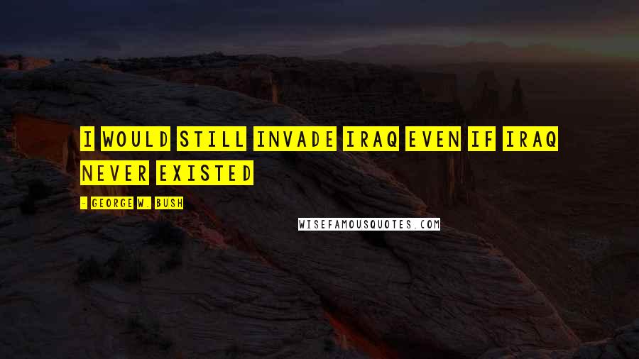 George W. Bush Quotes: I would still invade Iraq even if Iraq never existed