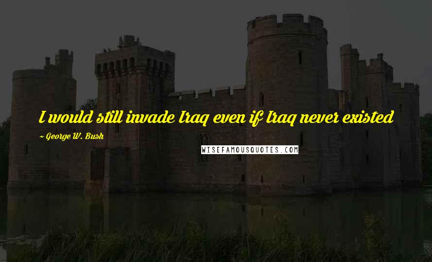 George W. Bush Quotes: I would still invade Iraq even if Iraq never existed