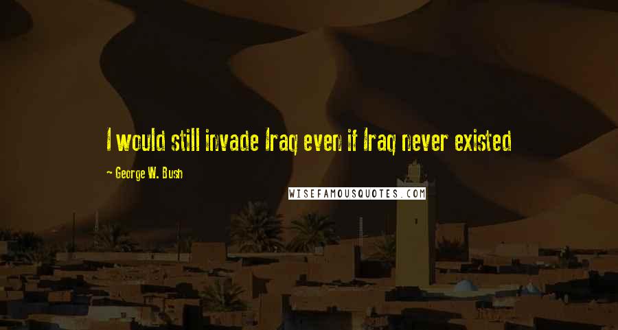 George W. Bush Quotes: I would still invade Iraq even if Iraq never existed