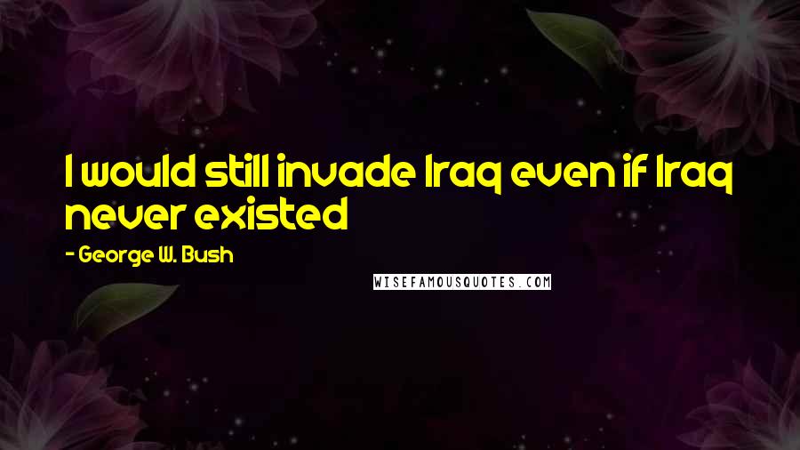 George W. Bush Quotes: I would still invade Iraq even if Iraq never existed
