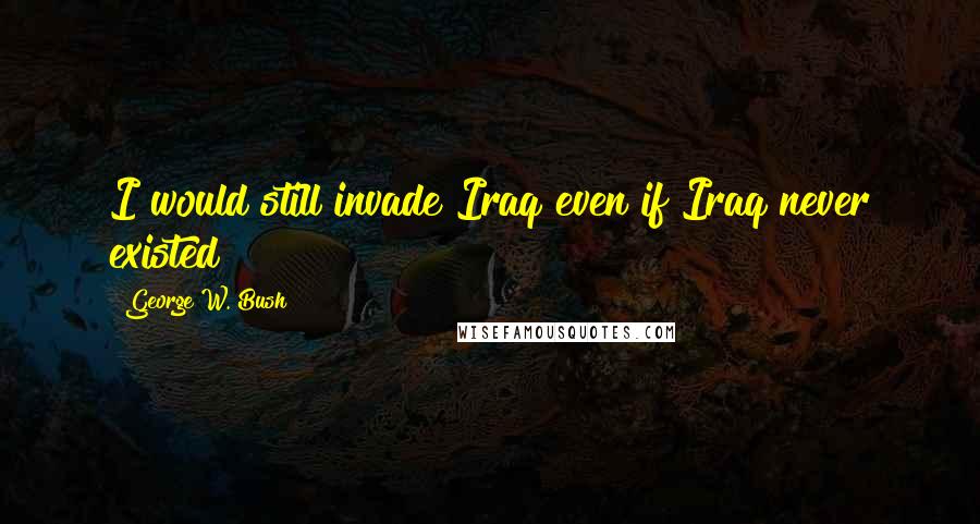 George W. Bush Quotes: I would still invade Iraq even if Iraq never existed