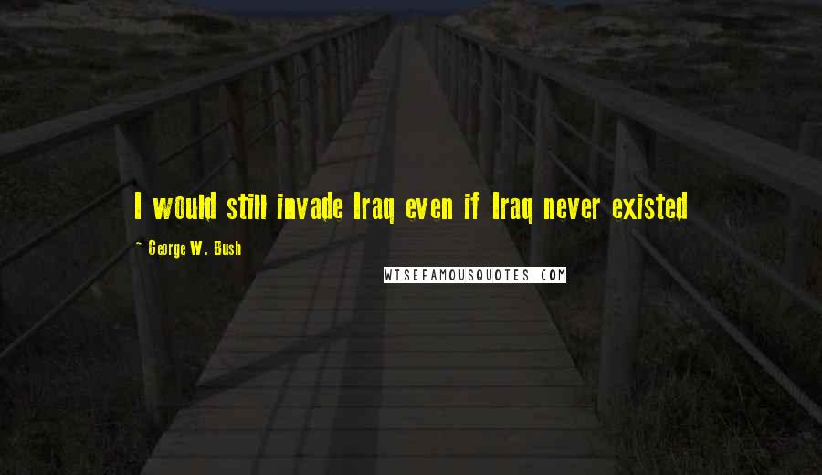 George W. Bush Quotes: I would still invade Iraq even if Iraq never existed