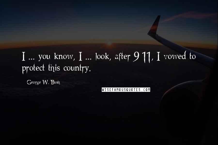 George W. Bush Quotes: I ... you know, I ... look, after 9/11, I vowed to protect this country.