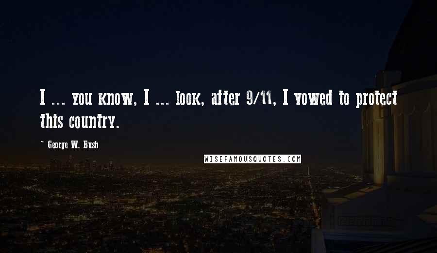 George W. Bush Quotes: I ... you know, I ... look, after 9/11, I vowed to protect this country.