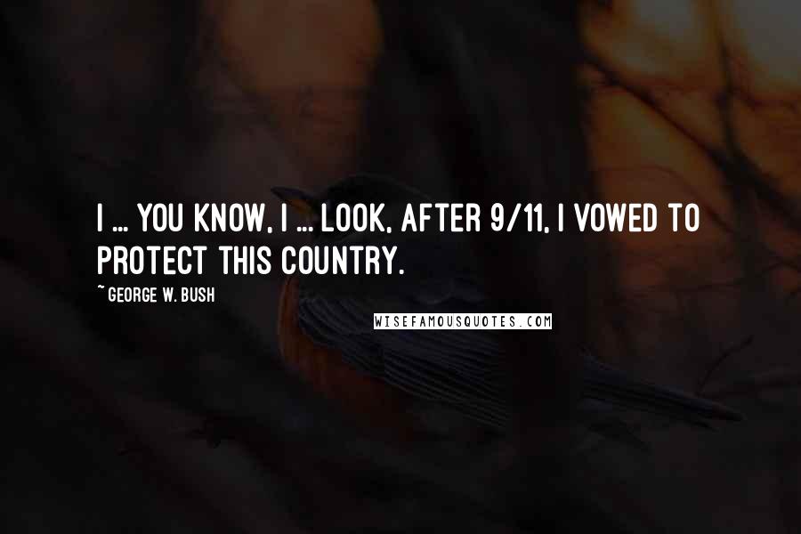 George W. Bush Quotes: I ... you know, I ... look, after 9/11, I vowed to protect this country.