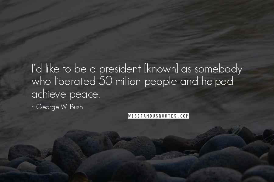 George W. Bush Quotes: I'd like to be a president [known] as somebody who liberated 50 million people and helped achieve peace.