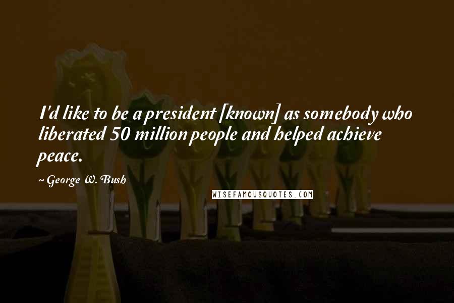 George W. Bush Quotes: I'd like to be a president [known] as somebody who liberated 50 million people and helped achieve peace.