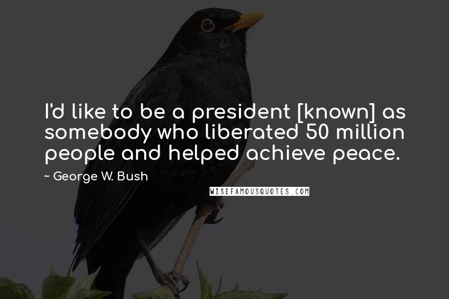 George W. Bush Quotes: I'd like to be a president [known] as somebody who liberated 50 million people and helped achieve peace.