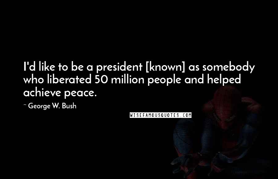 George W. Bush Quotes: I'd like to be a president [known] as somebody who liberated 50 million people and helped achieve peace.