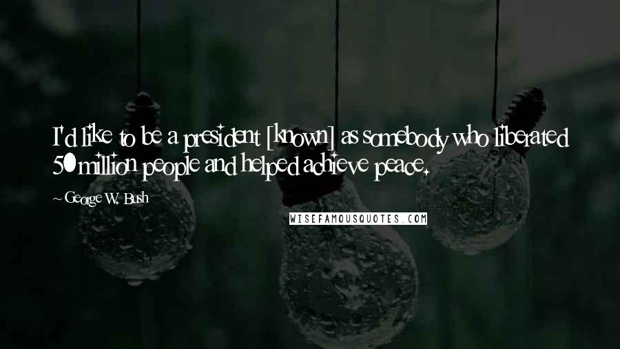 George W. Bush Quotes: I'd like to be a president [known] as somebody who liberated 50 million people and helped achieve peace.