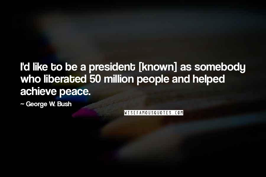 George W. Bush Quotes: I'd like to be a president [known] as somebody who liberated 50 million people and helped achieve peace.
