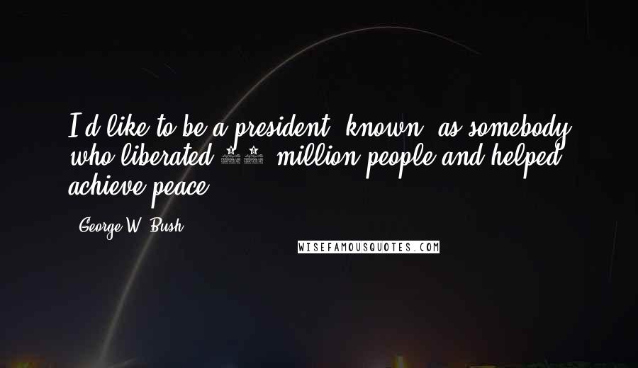 George W. Bush Quotes: I'd like to be a president [known] as somebody who liberated 50 million people and helped achieve peace.
