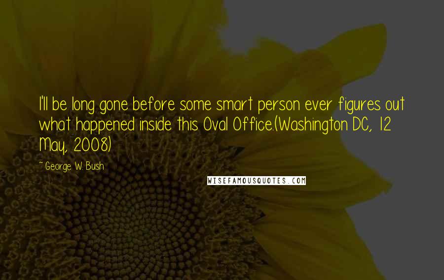 George W. Bush Quotes: I'll be long gone before some smart person ever figures out what happened inside this Oval Office.(Washington DC, 12 May, 2008)