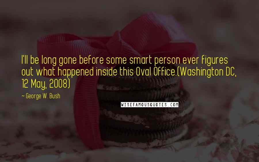 George W. Bush Quotes: I'll be long gone before some smart person ever figures out what happened inside this Oval Office.(Washington DC, 12 May, 2008)