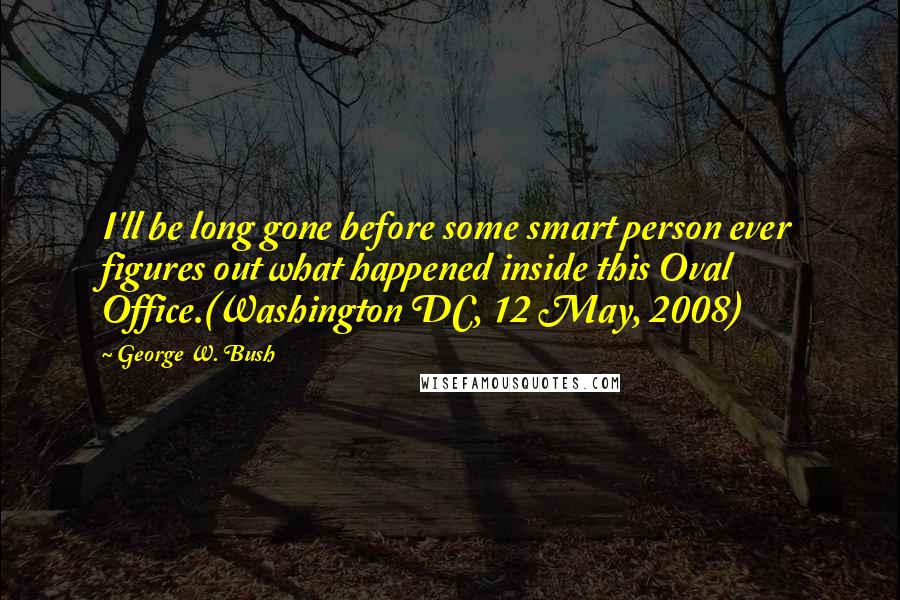 George W. Bush Quotes: I'll be long gone before some smart person ever figures out what happened inside this Oval Office.(Washington DC, 12 May, 2008)