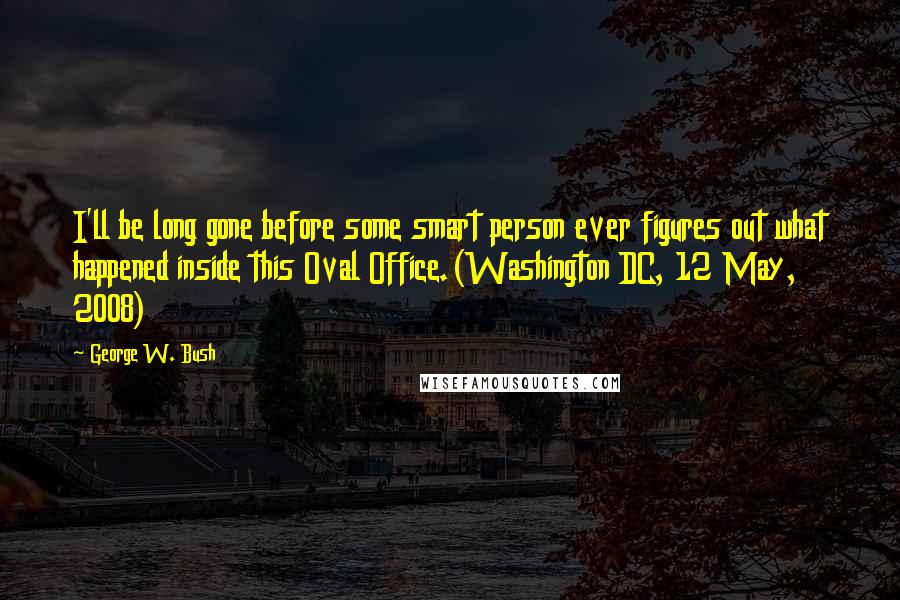 George W. Bush Quotes: I'll be long gone before some smart person ever figures out what happened inside this Oval Office.(Washington DC, 12 May, 2008)