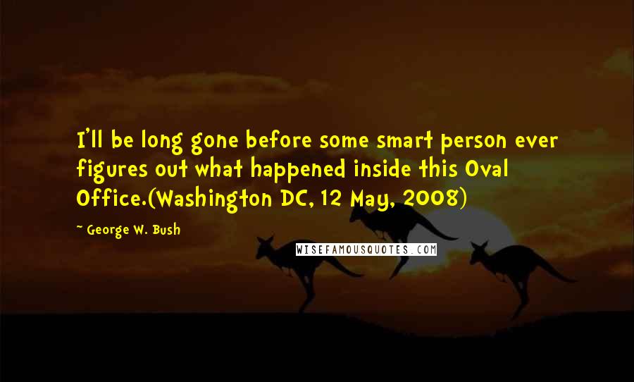 George W. Bush Quotes: I'll be long gone before some smart person ever figures out what happened inside this Oval Office.(Washington DC, 12 May, 2008)