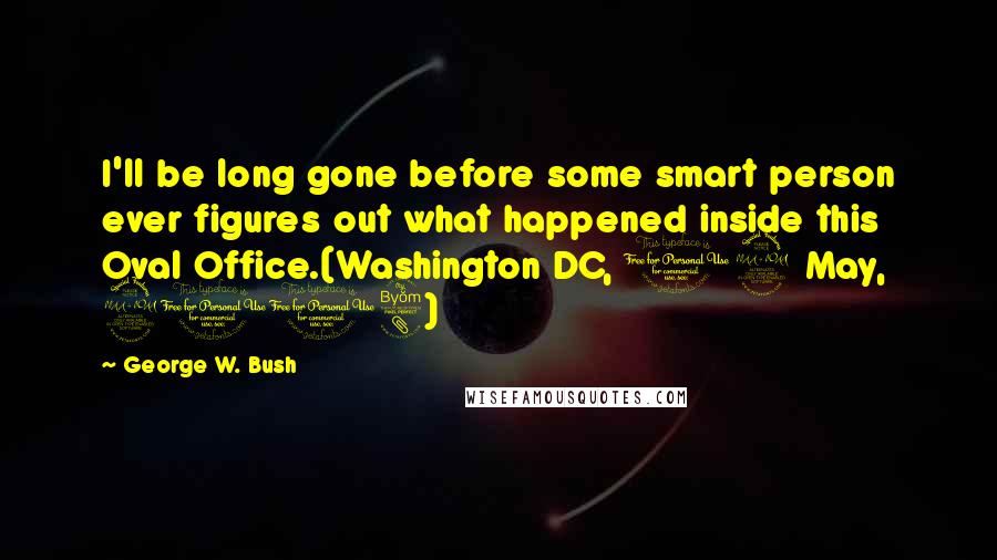 George W. Bush Quotes: I'll be long gone before some smart person ever figures out what happened inside this Oval Office.(Washington DC, 12 May, 2008)