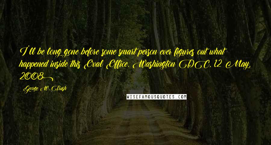 George W. Bush Quotes: I'll be long gone before some smart person ever figures out what happened inside this Oval Office.(Washington DC, 12 May, 2008)
