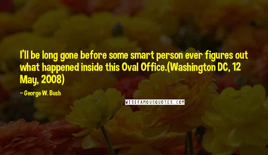 George W. Bush Quotes: I'll be long gone before some smart person ever figures out what happened inside this Oval Office.(Washington DC, 12 May, 2008)