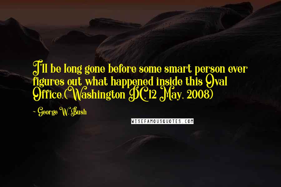 George W. Bush Quotes: I'll be long gone before some smart person ever figures out what happened inside this Oval Office.(Washington DC, 12 May, 2008)