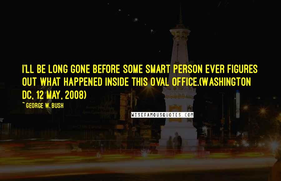 George W. Bush Quotes: I'll be long gone before some smart person ever figures out what happened inside this Oval Office.(Washington DC, 12 May, 2008)