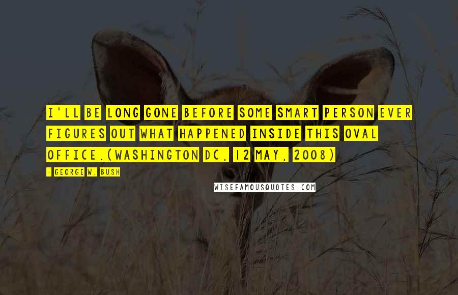George W. Bush Quotes: I'll be long gone before some smart person ever figures out what happened inside this Oval Office.(Washington DC, 12 May, 2008)