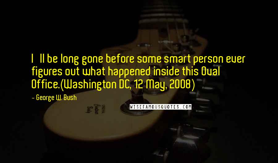 George W. Bush Quotes: I'll be long gone before some smart person ever figures out what happened inside this Oval Office.(Washington DC, 12 May, 2008)