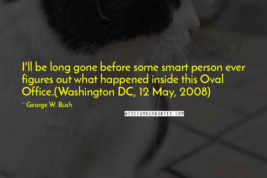 George W. Bush Quotes: I'll be long gone before some smart person ever figures out what happened inside this Oval Office.(Washington DC, 12 May, 2008)