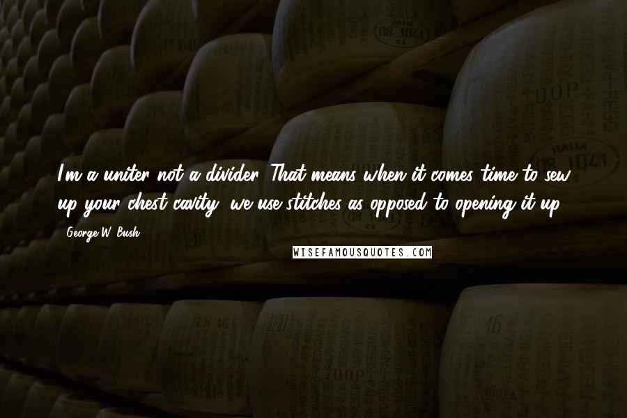 George W. Bush Quotes: I'm a uniter not a divider. That means when it comes time to sew up your chest cavity, we use stitches as opposed to opening it up.