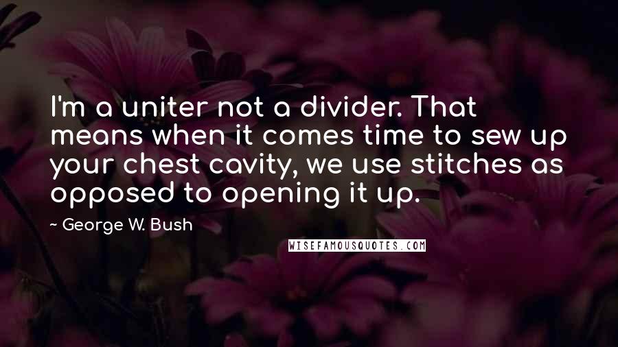 George W. Bush Quotes: I'm a uniter not a divider. That means when it comes time to sew up your chest cavity, we use stitches as opposed to opening it up.