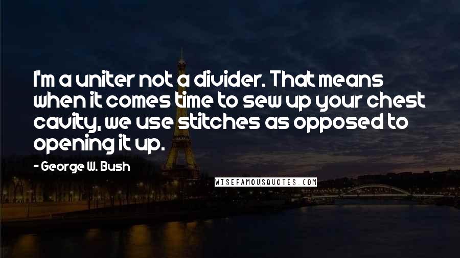 George W. Bush Quotes: I'm a uniter not a divider. That means when it comes time to sew up your chest cavity, we use stitches as opposed to opening it up.