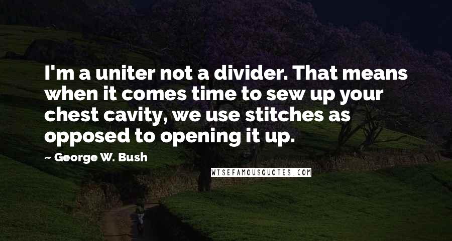 George W. Bush Quotes: I'm a uniter not a divider. That means when it comes time to sew up your chest cavity, we use stitches as opposed to opening it up.