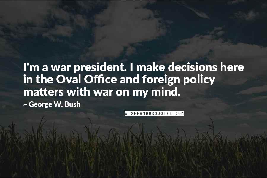George W. Bush Quotes: I'm a war president. I make decisions here in the Oval Office and foreign policy matters with war on my mind.